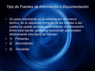 Tipo de Fuentes de Información o DocumentaciónUn paso importante en la elaboración del marco teórico, es la ubicación correcta de las fuentes a las cuales se puede accesar para obtener la información. Entre esta fuente, podemos mencionar que existen básicamente tres tipos de fuentes:1)	Primarias2)	Secundarias3)	Terciarias