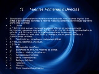 1)	Fuentes Primarias o DirectasSon aquellas que contienen información no abreviada y en su forma original. Son todos lo documentos científicos o hechos e ideas estudiados bajos nuevos aspectos. Entre ellas tenemos:A.	Librosa.1) Libros para lectores comunes; es donde el tema se expone en forma introductora, elemental o general.  a.2) Libros de nivel técnico intermedio o textos de estudio.  a.3) Libros de carácter avanzado o altamente técnicos.  a.4) Guías, diccionarios, manuales, listas y catálogos, enciclopedias, anuarios y publicaciones similares.B.	Publicaciones, periódicos o revistas científicasb.1) Revistas (semanal, mensual).b.2) Series.C.	Monografías científicas.D.	Separatas de artículos y recorte de diarios.E.	Archivos públicos y/o privados.F.	Entrevistas personales.G.	Tesis y disertaciones.H.	Trabajos inéditos.I.	Patentes.J.	Normas.K.	Otros documentos primarios.