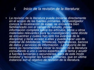 i.	Inicio de la revisión de la literatura:La revisión de la literatura puede iniciarse directamente en el acopio de las fuentes primarias, (el investigador conoce la localización de éstas, se encuentra bien familiarizado con el campo de estudio, posee información completa sobre los artículos, libros u otros materiales relevantes para su investigación; sabe dónde se encuentran y cuáles han sido los avances de la disciplina) y tiene acceso a ellas y puede hacer uso de material de bibliotecas, filmotecas, hemerotecas, bancos de datos y servicios de información.  La mayoría de las veces es recomendable iniciar la revisión de la literatura consultando a uno o varios expertos en el tema y acudir a fuentes terciarias o secundarias, para de este modo localizar y recopilar las fuentes primarias, que en última instancia son el objetivo de revisión de la literatura.