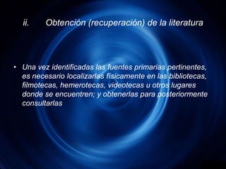 ii.	Obtención (recuperación) de la literaturaUna vez identificadas las fuentes primarias pertinentes, es necesario localizarlas físicamente en las bibliotecas, filmotecas, hemerotecas, videotecas u otros lugares donde se encuentren; y obtenerlas para posteriormente consultarlas