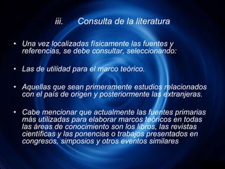 iii.	Consulta de la literaturaUna vez localizadas físicamente las fuentes y referencias, se debe consultar, seleccionando:Las de utilidad para el marco teórico.Aquellas que sean primeramente estudios relacionados con el país de origen y posteriormente las extranjeras.Cabe mencionar que actualmente las fuentes primarias más utilizadas para elaborar marcos teóricos en todas las áreas de conocimiento son los libros, las revistas científicas y las ponencias o trabajos presentados en congresos, simposios y otros eventos similares