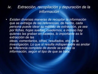 iv.	Extracción, recopilación y depuración de la informaciónExisten diversas maneras de recopilar la información que se extraiga de las referencias, de hecho, cada persona puede idear su método de extracción, ya sea por fichas, hojas sueltas, cuadernos, e incluso hay quienes las graban en casetes, lo importante es la extracción de las ideas, comentarios, cifras, resultados, etc. de la investigación. Lo que sí resulta indispensable es anotar la referencia completa de donde se extrajo la información, según el tipo de que se trate.