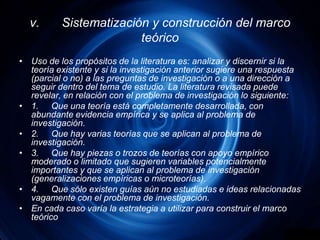 v.	Sistematización y construcción del marco teóricoUso de los propósitos de la literatura es: analizar y discernir si la teoría existente y si la investigación anterior sugiere una respuesta (parcial o no) a las preguntas de investigación o a una dirección a seguir dentro del tema de estudio. La literatura revisada puede revelar, en relación con el problema de investigación lo siguiente:1.	Que una teoría está completamente desarrollada, con abundante evidencia empírica y se aplica al problema de investigación.2.	Que hay varias teorías que se aplican al problema de investigación.3.	Que hay piezas o trozos de teorías con apoyo empírico moderado o limitado que sugieren variables potencialmente importantes y que se aplican al problema de investigación (generalizaciones empíricas o microteorías).4.	Que sólo existen guías aún no estudiadas e ideas relacionadas vagamente con el problema de investigación.En cada caso varía la estrategia a utilizar para construir el marco teórico