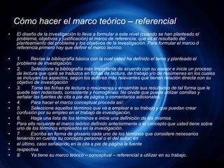 Cómo hacer el marco teórico – referencialEl diseño de la investigación lo lleva a formular a este nivel (cuando se han planteado el problema, objetivos y justificación) el marco de referencia; que es el resultado del planteamiento del problema y los objetivos de la investigación. Para formular el marco d referencia primero hay que definir el marco teórico.1.	Revise la bibliografía básica con la cual usted ha definido el tema y planteado el problema de investigación.2.	Seleccione la bibliografía más importante de acuerdo con su asesor e inicie un proceso de lectura que ojalá se traduzca en fichas de lectura, de trabajo y/o de resúmenes en los cuales se incluyan los aspectos, según los autores más relevantes que tienen relación directa con su objetivo de investigación3.	Tome las fichas de lectura o resúmenes y ensamble sus resultados de tal forma que le quede bien redactado, consistente y homogéneo. No olvide que puede utilizar comillas y señalar las fuentes de cita a pie de página o comentarios adicionales.4.	Para hacer el marco conceptual proceda así:5.	Seleccione aquellos términos que va a emplear e su trabajo y que puedan crear confusión por su empleo en el trabajo de investigación.6.	Haga una lista de los términos e inicie una definición de los mismos.Para ello recuerde el marco teórico definido anteriormente o el concepto que usted tiene sobre uno de los términos empleados en la investigación.7.	Escriba en forma de glosario cada uno de los términos que considere necesarios teniendo en cuenta su concepto personal o el del autor; enel último, caso señalando en la cita a pie de página la fuenterespectiva.8.	Ya tiene su marco teórico – conceptual – referencial a utilizar en su trabajo.