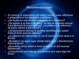 Recomendaciones:Al culminar la elaboración del marco teórico, cabe reflexionar o preguntarnos las siguientes cuestiones:¿Se ha hecho una revisión adecuada de la literatura?¿Se acudió a un banco de datos, ya sea de consulta manual o por terminal de computadora? ¿se pidieron las referencia de por lo menos 5 años atrás?¿Se consultaron mínimo 4 revistas científicas que suelen tratar el tema que nos interesa?¿se pidieron las referencias de por lo menos 5 años atrás a la fecha?¿Buscamos en algún lugar donde había tesis y disertaciones sobre el tema?¿Buscamos libros sobre el tema al menos en dos buenas bibliotecas?¿Consultamos con más de una persona que sepa algo del tema?