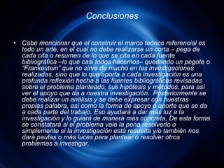 ConclusionesCabe mencionar que el construir el marco teórico referencial es todo un arte, en el cual no debe realizarse un corta – pega de cada cita o resumen de lo que se cita en cada fuente bibliográfica –lo que casi todos hacemos– quedando un pegote o “Frankestein” que no sirve de mucho en las investigaciones realizadas, sino que lo que aporta a cada investigación es una profunda reflexión hecha a las fuentes bibliográficas revisadas sobre el problema planteado, sus hipótesis y métodos, para así ver el apoyo que da a nuestra investigación.  Posteriormente se debe realizar un análisis y se debe expresar con nuestras propias palabra, así como la forma de apoyo o aporte que se da a cada parte del trabajo. Eso ayudará a dar más luz a la investigación y lo guiará de manera más concreta. De esta forma se constatará si el problema vale la pena resolverlo o simplemente si la investigación está resuelta y/o también nos dará pautas o más luces para plantear o resolver otros problemas a investigar.