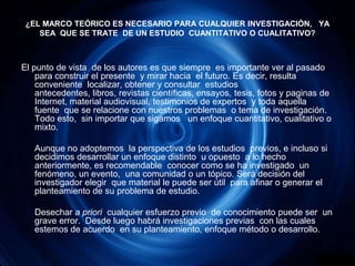 ¿EL MARCO TEÓRICO ES NECESARIO PARA CUALQUIER INVESTIGACIÓN,   YA SEA  QUE SE TRATE  DE UN ESTUDIO  CUANTITATIVO O CUALITATIVO? El punto de vista  de los autores es que siempre  es importante ver al pasado para construir el presente  y mirar hacia  el futuro. Es decir, resulta conveniente  localizar, obtener y consultar  estudios antecedentes, libros, revistas científicas, ensayos, tesis, fotos y paginas de Internet, material audiovisual, testimonios de expertos  y toda aquella fuente  que se relacione con nuestros problemas  o tema de investigación.  Todo esto,  sin importar que sigamos   un enfoque cuantitativo, cualitativo o mixto.	Aunque no adoptemos  la perspectiva de los estudios  previos, e incluso si decidimos desarrollar un enfoque distinto  u opuesto  a lo hecho anteriormente, es recomendable  conocer como se ha investigado  un fenómeno, un evento,  una comunidad o un tópico. Será decisión del investigador elegir  que material le puede ser útil  para afinar o generar el planteamiento de su problema de estudio.	Desechar a priori  cualquier esfuerzo previo  de conocimiento puede ser  un grave error.  Desde luego habrá investigaciones previas  con las cuales estemos de acuerdo  en su planteamiento, enfoque método o desarrollo.