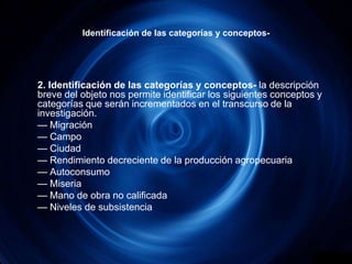 Identificación de las categorías y conceptos-	2. Identificación de las categorías y conceptos- la descripción breve del objeto nos permite identificar los siguientes conceptos y categorías que serán incrementados en el transcurso de la investigación.	— Migración	— Campo                  	— Ciudad                                    	— Rendimiento decreciente de la producción agropecuaria	— Autoconsumo	— Miseria	— Mano de obra no calificada                   	— Niveles de subsistencia 
