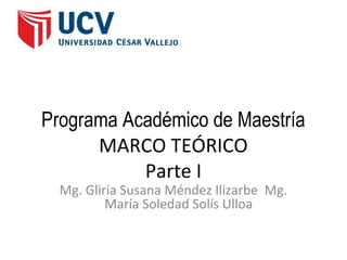 Programa Académico de Maestría
      MARCO TEÓRICO
           Parte I
  Mg. Gliria Susana Méndez Ilizarbe Mg.
          María Soledad Solís Ulloa
 