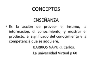CONCEPTOS
                ENSEÑANZA
• Es la acción de proveer el insumo, la
  información, el conocimiento, y mostrar el
  producto, el significado del conocimiento y la
  competencia que se adquiere.
                 BARRIOS NAPURI, Carlos.
                 La universidad Virtual p 60
 