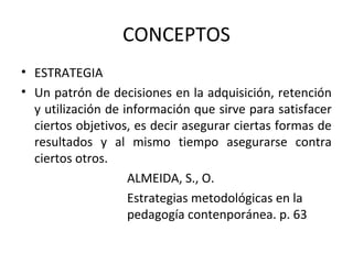 CONCEPTOS
• ESTRATEGIA
• Un patrón de decisiones en la adquisición, retención
  y utilización de información que sirve para satisfacer
  ciertos objetivos, es decir asegurar ciertas formas de
  resultados y al mismo tiempo asegurarse contra
  ciertos otros.
                    ALMEIDA, S., O.
                    Estrategias metodológicas en la
                    pedagogía contenporánea. p. 63
 