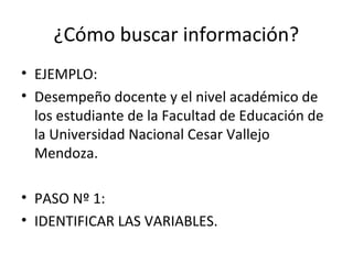 ¿Cómo buscar información?
• EJEMPLO:
• Desempeño docente y el nivel académico de
  los estudiante de la Facultad de Educación de
  la Universidad Nacional Cesar Vallejo
  Mendoza.

• PASO Nº 1:
• IDENTIFICAR LAS VARIABLES.
 