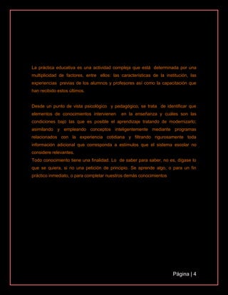 Página | 4
La práctica educativa es una actividad compleja que está determinada por una
multiplicidad de factores, entre ellos: las características de la institución, las
experiencias previas de los alumnos y profesores así como la capacitación que
han recibido estos últimos.
Desde un punto de vista psicológico y pedagógico, se trata de identificar que
elementos de conocimientos intervienen en la enseñanza y cuáles son las
condiciones bajo las que es posible el aprendizaje tratando de modernizarlo;
asimilando y empleando conceptos inteligentemente mediante programas
relacionados con la experiencia cotidiana y filtrando rigurosamente toda
información adicional que corresponda a estímulos que el sistema escolar no
considere relevantes.
Todo conocimiento tiene una finalidad. Lo de saber para saber, no es, dígase lo
que se quiera, si no una petición de principio. Se aprende algo, o para un fin
práctico inmediato, o para completar nuestros demás conocimientos
 