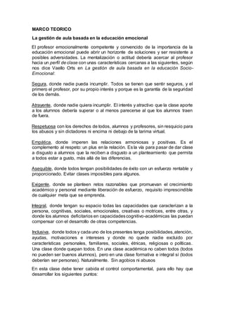 MARCO TEORICO
La gestión de aula basada en la educación emocional
El profesor emocionalmente competente y convencido de la importancia de la
educación emocional puede abrir un horizonte de soluciones y ser resistente a
posibles adversidades. La mentalización o actitud debería acercar al profesor
hacia un perfil de clase con unas características cercanas a las siguientes, según
nos dice Vaello Orts en La gestión de aula basada en la educación Socio-
Emocional:
Segura, donde nadie pueda incumplir. Todos se tienen que sentir seguros, y el
primero el profesor, por su propio interés y porque es la garantía de la seguridad
de los demás.
Atrayente, donde nadie quiera incumplir. El interés y atractivo que la clase aporte
a los alumnos debería superar o al menos parecerse al que los alumnos traen
de fuera.
Respetuosa con los derechos de todos, alumnos y profesores, sin resquicio para
los abusos y sin dictadores ni encima ni debajo de la tarima virtual.
Empática, donde imperen las relaciones armoniosas y positivas. Es el
complemento al respeto: un plus en la relación. Es la vía para pasar de dar clase
a disgusto a alumnos que la reciben a disgusto a un planteamiento que permita
a todos estar a gusto, más allá de las diferencias.
Asequible, donde todos tengan posibilidades de éxito con un esfuerzo rentable y
proporcionado. Evitar clases imposibles para algunos.
Exigente, donde se planteen retos razonables que promuevan el crecimiento
académico y personal mediante liberación de esfuerzo, requisito imprescindible
de cualquier meta que se emprenda.
Integral, donde tengan su espacio todas las capacidades que caracterizan a la
persona, cognitivas, sociales, emocionales, creativas o motrices, entre otras, y
donde los alumnos deficitarios en capacidadescognitivo-académicas las puedan
compensar con el desarrollo de otras competencias.
Inclusiva, donde todos y cada uno de los presentes tenga posibilidades,atención,
ayudas, motivaciones e intereses y donde no quede nadie excluido por
características personales, familiares, sociales, étnicas, religiosas o políticas.
Una clase donde quepan todos. En una clase académica no caben todos (todos
no pueden ser buenos alumnos), pero en una clase formativa e integral sí (todos
deberían ser personas). Naturalmente. Sin agobios ni abusos
En esta clase debe tener cabida el control comportamental, para ello hay que
desarrollar los siguientes puntos:
 