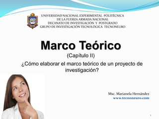 UNIVERSIDAD NACIONAL EXPERIMENTAL PÓLITÉCNICA
                 DE LA FUERZA ARMADA NACIONAL
           DECANATO DE INVESTIGACIÓN Y POSTGRADO
       GRUPO DE INVESTIGACIÓN TECNOLÓGICA TECNONEURO




       Marco Teórico
                     (Capítulo II)
¿Cómo elaborar el marco teórico de un proyecto de
                 investigación?



                                           Msc. Marianela Hernández
                                             www.tecnoneuro.com



                                                                      1
 