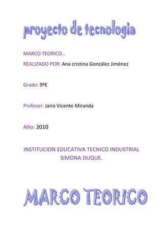 MARCO TEORICO…<br />REALIZADO POR: Ana cristina González Jiménez<br />Grado: 9ºE<br />Profesor: Jairo Vicente Miranda<br />Año: 2010 <br />INSTITUCION EDUCATIVA TECNICO INDUSTRIAL SIMONA DUQUE.<br />       <br />20 conceptos<br />1VEHICULOS: Un vehículo es un medio de locomoción que permite el traslado de un lugar a otro. Cuando traslada a personas u objetos es llamado vehículo de transporte, como por ejemplo el tren, el automóvil, el camión, el carro, el barco, el avión, la bicicleta y la motocicleta, entre otros. En el ámbito de la comunicación, para la transmisión de información se emplean diversos medios, como el periódico, la televisión, Internet, etc. También se denominan vehículos los medios a través de los cuales se puede contagiar una enfermedad.<br />2CARROS: Un carro (del latín carrus) es un armazón con ruedas y sin varas que sirve para transportar personas u objetos. El carro en la antigüedad era considerado como un lujo, el cual sólo se otorgaba a los faraones y a los magistrados.<br />Mientras que el carro tiene sólo un par de ruedas, una carreta, tiene dos pares de ruedas que le proporcionan estabilidad cuando está desenganchada de su tiro de arrastre.<br />3MOTORES: Un motor es la parte de una máquina capaz de transformar cualquier tipo de energía (eléctrica, de combustibles fósiles, etc.), en  energía mecánica capaz de realizar un trabajo. En los automóviles este efecto es una fuerza que produce el movimiento.<br />Existen diversos tipos, siendo de los más comunes los siguientes:<br />Motores térmicos, cuando el trabajo se obtiene a partir de energía calorica. <br />Motores de combustión interna, son motores térmicos en los cuales se produce una combustión del fluido motor, transformando su energía química en energía térmica, a partir de la cual se obtiene energía mecánica. <br />04<br />4BICICLETA: La bicicleta es un vehículo de transporte personal cuyos componentes básicos son dos ruedas generalmente de igual diámetro y dispuestas en línea, un sistema de transmisión a pedales, un cuadro metálico que le da la estructura e integra los componentes, un manillar para controlar la dirección y un sillín para sentarse. El desplazamiento se obtiene al girar con las piernas la caja de los pedales que a través de una cadena hace girar un piñón que a su vez hace girar la rueda trasera sobre el pavimento. El diseño y configuración básica de la bicicleta ha cambiado poco desde el primer modelo de transmisión de cadena desarrollado alrededor de 1885.<br />5CARRETERAS: Una carretera es una vía de dominio y uso público, proyectada y construida fundamentalmente para la circulación de vehículos automóviles. Existen diversos tipos de carreteras, aunque coloquialmente se usa el término carretera para definir a la carretera convencional que puede estar conectada, a través de accesos, a las propiedades colindantes, diferenciándolaPAs de otro tipo de carreteras, las autovías y autopistas, que no pueden tener pasos y cruces al mismo nivel. Las carreteras se distinguen de un simple camino porque están especialmente concebidas para la circulación de vehículos de trancit0.<br />6GARAJES: son sitios situados en nuestras casas para guardar todo lo que tenga que ver con vehículos (bicicletas, moto-triciclos, moto-carros, motocicletas, automóviles, camionetas y camperos).<br /> 7 PARQUEADEROS: ´lugar publico o privado destinado al estacionamiento de vehículos<br />8SEMAFORO: dispositivo electrónico para regular el transito de vehículos y los peatones o las personas que manejan el vehículo mediante el uso de señales luminosas que indican lo debido.<br />9SEÑALES DE TRANSITO: marcas horizontales o verticales que sirven para dirigir el sentido del tráfico. Hay de tres clases: reglamentarias que van de color rojo las preventivas que van de color amarillo y las informativas que son de color azul <br />10CONDUCTORES: son las personas que conducen el auto  el vehículo o automóvil el cual transita por la vía, calle, o carretera.<br />11GRUA: Una grúa es una máquina de elevación de movimiento discontinuo destinado a elevar y distribuir cargas en el espacio suspendidas de un gancho.<br />Por regla general son ingenios que cuentan con poleas acanaladas, contrapesos, mecanismos simples, etc. para crear ventaja mecánica y lograr mover grandes cargas.<br />12PEATON: Un Peatón es la persona que transita a pie por las vías y terrenos públicos aptos para la circulación, o que conduce a pie un ciclo o ciclomotor de dos ruedas.<br />13ACCIDENTES DE TRANSITO: En el año 2004, el parque automotriz que estimó el Departamento Metropolitano de Policía de Tokio en la ciudad fue de 4.656.111 vehículos. Debido a este gran parque automotriz, se registraron 91.380 accidentes, de los cuales resultaron 105.073 personas con lesiones de diversa consideración y tan sólo 413 personas murieron a causa de los accidentes de tránsito.<br />14TRANSITO: El tránsito vehicular (también llamado tráfico vehicular, o simplemente tráfico) es el fenómeno causado por el flujo de vehículos en una vía, calle o autopista. Se presenta también con muchas similitudes en otros fenómenos como el flujo de partículas (líquidos, gases o sólidos) y el de peatones.<br />15AUTOPISTA: Una autopista es una vía de circulación de automóviles y vehículos terrestres de carga; es rápida y segura y admite un volumen de tráfico considerable, con una serie de características que la diferencian de una carretera normal. Las primeras vías construidas con esta configuración se hicieron en Italia durante los años veinte.<br />16AUTOBUS: El autobús es un vehículo terrestre diseñado para el transporte de personas. Generalmente es usado en los servicios de transporte público urbano e interurbano, y con trayecto fijo. Su capacidad puede variar entre 10 y 120 pasajeros. El autobús hace referencia al transporte urbano, mientras que el autocar u ómnibus lo hace al interurbano.<br />17EL LICOR: los licores como el aguardiente influyen mucho en los accidentes de transito ya que las bebidas alcohólicas con sabor no son preparadas por infusión. El contenido de alcohol no es una característica distintiva, la mayoría de los licores tienen menos grados alcohólicos que las bebidas alcohólicas, pero algunos licores pueden tener hasta 55 grados.<br />18DROGAS: esta también influye mucho en los accidentes de transito ya que  es toda materia prima de origen biológico que directa o indirectamente sirve para la elaboración de medicamentos, siendo el principio activo la sustancia responsable de la actividad farmacológica de la droga. La droga puede ser todo vegetal o animal entero, órgano o parte del mismo, o producto obtenido de ellos por diversos métodos que poseen una composición química o sustancias químicas que proporcionan una acción farmacológica útil en terapéutica.<br />19CALLES: Una calle o rúa es un espacio urbano lineal que permite la circulación de personas y, en su caso, vehículos y da acceso a los edificios y solares que se encuentran a ambos lados. En el subsuelo de la calle se disponen las redes de las instalaciones de servicios urbanos a los edificios tales como: alcantarillado, agua potable, gas, red eléctrica y telefonía. El espacio de la calle es de longitud indefinida, sólo interrumpida por el cruce con otras calles o, en casos singulares, por el final de la calle, en una plaza, en un parque urbano, en otra calle, etc.<br />Un triciclo (de tri, tres y del griego κύκλος, círculo, rueda) es un vehículo de tres ruedas, generalmente impulsado por fuerza humana. También entran dentro de la categoría los triciclos motorizados que son muy similares a una motocicleta. Por lo común los automóviles con tres ruedas no se denominan triciclos. Son ampliamente conocidos los triciclos para niños, ya que suelen ser el primer vehículo de muchos pequeños debido a su estabilidad, potencial de diversión y precio.<br /> []<br />