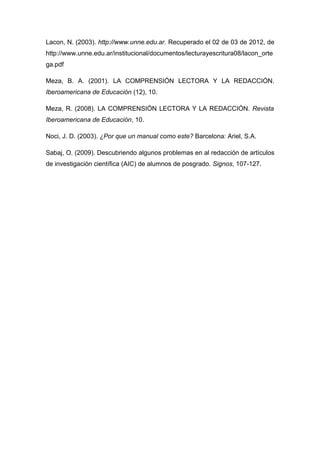 Lacon, N. (2003). http://www.unne.edu.ar. Recuperado el 02 de 03 de 2012, de
http://www.unne.edu.ar/institucional/documentos/lecturayescritura08/lacon_orte
ga.pdf

Meza, B. A. (2001). LA COMPRENSIÓN LECTORA Y LA REDACCIÓN.
Iberoamericana de Educación (12), 10.

Meza, R. (2008). LA COMPRENSIÓN LECTORA Y LA REDACCIÓN. Revista
Iberoamericana de Educación, 10.

Noci, J. D. (2003). ¿Por que un manual como este? Barcelona: Ariel, S.A.

Sabaj, O. (2009). Descubriendo algunos problemas en al redacción de artículos
de investigación científica (AIC) de alumnos de posgrado. Signos, 107-127.
 