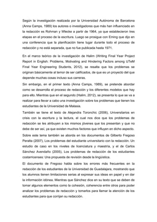 Según la investigación realizada por la Universidad Autónoma de Barcelona
(Anna Camps, 1989) los autores o investigadores que más han influenciado en
la redacción es Rohman y Wlecke a partir de 1964, ya que establecieron tres
etapas en el proceso de la escritura. Luego se prosigue con Eming que dijo en
una conferencia que la planificación tiene lugar durante todo el proceso de
redacción y no está separada, que no fue publicada hasta 1971.

En el marco teórico de la investigación de Halim (Writing Final Year Project
Report in English: Problems, Motivating and Hindering Factors among UTeM
Final Year Engineering Students, 2012), se resalta que los problemas se
originan básicamente al temor de ser calificados, de que es un proyecto del que
depende muchas cosas incluso sus carreras.

Sin embargo, en el primer texto (Anna Camps, 1989), se pretende abordar
como se desarrolla el proceso de redacción y los diferentes modelos que hay
para ello. Mientras que en el segundo (Halim, 2012), se presenta lo que se va a
realizar para llevar a cabo una investigación sobre los problemas que tienen los
estudiantes de la Universidad de Malasia.

También se tiene el texto de Alejandra Toronchic (2006), Universitarios en
crisis con la escritura y la lectura, el cual nos dice que los problemas de
redacción se les atribuyen a los mismos jóvenes que los presentan y que no
debe de ser así, ya que existen muchos factores que influyen en dicho aspecto.

Sobre este tema también se aborda en los documentos de Gilberto Fregoso
Peralta (2007), Los problemas del estudiante universitario con la redacción. Un
estudio de caso en los niveles de licenciatura y maestría, y el de Carlos
Sánchez Avendaño (2005), Los problemas de redacción de los estudiantes
costarricenses: Una propuesta de revisión desde la lingüística.

El documento de Fregoso habla sobre los errores más frecuentes en la
redacción de los estudiantes de la Universidad de Guadalajara, mostrando que
los alumnos tienen limitaciones serias al expresar sus ideas en papel y en dar
la información idónea. Mientras que Sánchez dice en su texto que se deben de
tomar algunos elementos como la cohesión, coherencia entre otros para poder
analizar los problemas de redacción y tomarlos para llamar la atención de los
estudiantes para que corrijan su redacción.
 