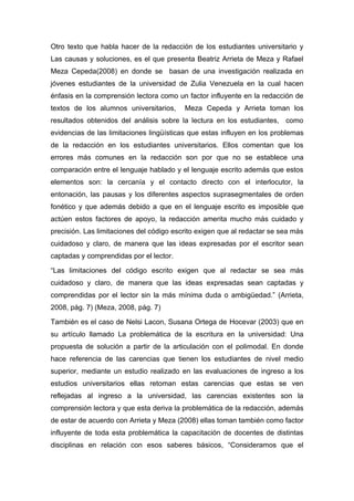 Otro texto que habla hacer de la redacción de los estudiantes universitario y
Las causas y soluciones, es el que presenta Beatriz Arrieta de Meza y Rafael
Meza Cepeda(2008) en donde se basan de una investigación realizada en
jóvenes estudiantes de la universidad de Zulia Venezuela en la cual hacen
énfasis en la comprensión lectora como un factor influyente en la redacción de
textos de los alumnos universitarios,     Meza Cepeda y Arrieta toman los
resultados obtenidos del análisis sobre la lectura en los estudiantes, como
evidencias de las limitaciones lingüísticas que estas influyen en los problemas
de la redacción en los estudiantes universitarios. Ellos comentan que los
errores más comunes en la redacción son por que no se establece una
comparación entre el lenguaje hablado y el lenguaje escrito además que estos
elementos son: la cercanía y el contacto directo con el interlocutor, la
entonación, las pausas y los diferentes aspectos suprasegmentales de orden
fonético y que además debido a que en el lenguaje escrito es imposible que
actúen estos factores de apoyo, la redacción amerita mucho más cuidado y
precisión. Las limitaciones del código escrito exigen que al redactar se sea más
cuidadoso y claro, de manera que las ideas expresadas por el escritor sean
captadas y comprendidas por el lector.

“Las limitaciones del código escrito exigen que al redactar se sea más
cuidadoso y claro, de manera que las ideas expresadas sean captadas y
comprendidas por el lector sin la más mínima duda o ambigüedad.” (Arrieta,
2008, pág. 7) (Meza, 2008, pág. 7)

También es el caso de Nelsi Lacon, Susana Ortega de Hocevar (2003) que en
su artículo llamado La problemática de la escritura en la universidad: Una
propuesta de solución a partir de la articulación con el polimodal. En donde
hace referencia de las carencias que tienen los estudiantes de nivel medio
superior, mediante un estudio realizado en las evaluaciones de ingreso a los
estudios universitarios ellas retoman estas carencias que estas se ven
reflejadas al ingreso a la universidad, las carencias existentes son la
comprensión lectora y que esta deriva la problemática de la redacción, además
de estar de acuerdo con Arrieta y Meza (2008) ellas toman también como factor
influyente de toda esta problemática la capacitación de docentes de distintas
disciplinas en relación con esos saberes básicos, “Consideramos que el
 