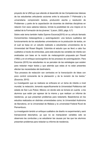 proyecto de la UNCuyo que atiende al desarrollo de las Competencias básicas
de los estudiantes articulando acciones entre la educación 7 Polimodal y la
universitaria- comprensión lectora, producción escrita y resolución de
Problemas- y parte de la capacitación de docentes de distintas disciplinas en
relación Con esos saberes básicos, brinda la posibilidad de una mejora en la
calidad de la Formación de los jóvenes.” (Lacon, 2003, págs. 6,7)

Sobre este tema también habla Dyanne Escorcia(2010) en su artículo llamado
Conocimientos metacognitivos y autorregulación: una lectura cualitativa del
funcionamiento de los estudiantes universitarios en la producción de textos, en
el cual se basa en un estudio realizado a estudiantes universitarios de la
Universidad del Rosari Bogotá, Colombia el estudio que se llevó a cabo fue
cualitativo a través de entrevistas, para este estudio las variables de interés son
analizadas con base en la noción de metacognición propuesta por Flavell
(1992) y en el enfoque sociocognitivo de los procesos de autorregulación. Para
Escorcia (2010) los estudiantes no se percatan de las estrategias que existen
para redactar mejor textos y que además que estas al no estar presentes
afectan las necesidades del destinatario.
“Sus procesos de redacción son centrados en la transcripción de ideas con
poco control consciente de la planeación y de la revisión de los textos.”
(Escorcia, 2010)
La investigación que se realizara se enfocara en un tema de interés a nivel
mundial, la redacción, tomando específicamente la Universidad Politécnica del
estado de San Luis Potosí, México; en donde solo se tomara en cuenta a los
alumnos que están por egresar de la misma y que realizan un informe de
residencia, ya que presentan problemas para redactarlo. Basándonos en los
estudios realizados en distintas universidades como; la Universidad Autónoma
de Barcelona, en la Universidad de Malasia y la universidad Federal Rural de
Pernambuco.

La investigación tendrá un enfoque cualitativo de diseño no experimental y será
transaccional descriptiva, ya que no se manipularan variables solo se
observara las conductas y se estudiaran las causas por las que los alumnos
presentan problemas para redactar su informe de residencia.
 