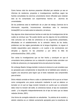 Como hemos visto los alumnos presentan dificultad par redactar ya sea en
informes de residencia, proyectos e investigaciones científicas según las
fuentes consultadas los alumnos universitarios tienen dificultad para redactar
esto se ha comprobado con experimentos hechos en                          alumnos de
universidades.

De los problemas esta la Indefinición de un plan de trabajo, Carencia de la
información       requerida,    Incorrecciones   idiomáticas    esto     lo   menciona
Arrieta(2001) en su texto sobre la redacción y la lectura.

Hay algunas otras observaciones hechas en este tipo de investigaciones de las
cuales se concluyo que “Se puede decirte que los algunos de los problemas
más comunes son la falta de coherencia en los argumentos presentados,
dificultades en el establecimiento de la cohesión interna de los textos,
problemas con las reglas gramaticales de la lengua lingüística, no siguen el
modelo esquemático para redacción y en cuanto a las conclusiones son
abruptas    y     algunos      no   las   presentan   y   por   último   la   falta   de
profundización(Díaz. 2003, p.350).

Son varias la investigaciones que se han hecho y concluyen en que el
universitario tiene problemas con su redacción al parecer todos coinciden con
la falta de coherencia y la inapropiada forma de estructurar los textos.

Sin embargo Beatriz Arriaga también involucra la lectura la cual considera que
es apropiada para complementar el desarrollo de la habilidad para redactar y
sugiere una secuencia para lograr que el texto redactado sea comprendido
para el lector.

Dicho método consiste en llevar a cabo un planteamiento de lo que se va hacer
como consiguiente una previa evaluación mediante la cual se elabora un
borrador en el cual se haga revisión tomando en cuenta que La corrección
debe incluir la revisión del estilo, la coherencia lexical, el tipo de vocabulario
usado y la ortografía independientemente de el tipo de texto que se desea
redactar (Arrieta, 2001).

Una forma de corregirla redacción en estudiantes “la práctica de la revisión y
edición colectiva es un método sumamente apropiado para la enseñanza de
 