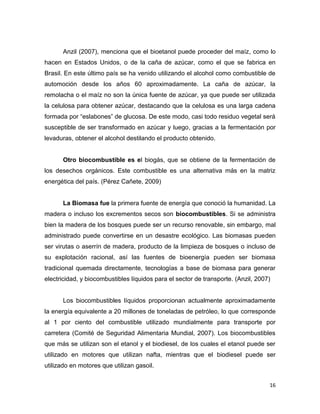 16
Anzil (2007), menciona que el bioetanol puede proceder del maíz, como lo
hacen en Estados Unidos, o de la caña de azúcar, como el que se fabrica en
Brasil. En este último país se ha venido utilizando el alcohol como combustible de
automoción desde los años 60 aproximadamente. La caña de azúcar, la
remolacha o el maíz no son la única fuente de azúcar, ya que puede ser utilizada
la celulosa para obtener azúcar, destacando que la celulosa es una larga cadena
formada por “eslabones” de glucosa. De este modo, casi todo residuo vegetal será
susceptible de ser transformado en azúcar y luego, gracias a la fermentación por
levaduras, obtener el alcohol destilando el producto obtenido.
Otro biocombustible es el biogás, que se obtiene de la fermentación de
los desechos orgánicos. Este combustible es una alternativa más en la matriz
energética del país. (Pérez Cañete, 2009)
La Biomasa fue la primera fuente de energía que conoció la humanidad. La
madera o incluso los excrementos secos son biocombustibles. Si se administra
bien la madera de los bosques puede ser un recurso renovable, sin embargo, mal
administrado puede convertirse en un desastre ecológico. Las biomasas pueden
ser virutas o aserrín de madera, producto de la limpieza de bosques o incluso de
su explotación racional, así las fuentes de bioenergía pueden ser biomasa
tradicional quemada directamente, tecnologías a base de biomasa para generar
electricidad, y biocombustibles líquidos para el sector de transporte. (Anzil, 2007)
Los biocombustibles líquidos proporcionan actualmente aproximadamente
la energía equivalente a 20 millones de toneladas de petróleo, lo que corresponde
al 1 por ciento del combustible utilizado mundialmente para transporte por
carretera (Comité de Seguridad Alimentaria Mundial, 2007). Los biocombustibles
que más se utilizan son el etanol y el biodiesel, de los cuales el etanol puede ser
utilizado en motores que utilizan nafta, mientras que el biodiesel puede ser
utilizado en motores que utilizan gasoil.
 