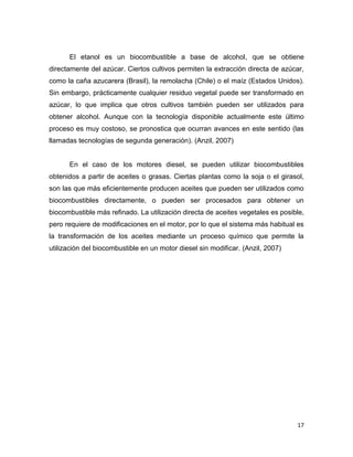 17
El etanol es un biocombustible a base de alcohol, que se obtiene
directamente del azúcar. Ciertos cultivos permiten la extracción directa de azúcar,
como la caña azucarera (Brasil), la remolacha (Chile) o el maíz (Estados Unidos).
Sin embargo, prácticamente cualquier residuo vegetal puede ser transformado en
azúcar, lo que implica que otros cultivos también pueden ser utilizados para
obtener alcohol. Aunque con la tecnología disponible actualmente este último
proceso es muy costoso, se pronostica que ocurran avances en este sentido (las
llamadas tecnologías de segunda generación). (Anzil, 2007)
En el caso de los motores diesel, se pueden utilizar biocombustibles
obtenidos a partir de aceites o grasas. Ciertas plantas como la soja o el girasol,
son las que más eficientemente producen aceites que pueden ser utilizados como
biocombustibles directamente, o pueden ser procesados para obtener un
biocombustible más refinado. La utilización directa de aceites vegetales es posible,
pero requiere de modificaciones en el motor, por lo que el sistema más habitual es
la transformación de los aceites mediante un proceso químico que permite la
utilización del biocombustible en un motor diesel sin modificar. (Anzil, 2007)
 