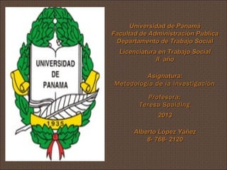 Universidad de Panamá
Facultad de Administración Publica
Departamento de Trabajo Social
Licenciatura en Trabajo Social
II año
Asignatura:
Metodología de la investigación
Profesora:
Teresa Spalding
2013
Alberto López Yáñez
8- 768- 2120

 