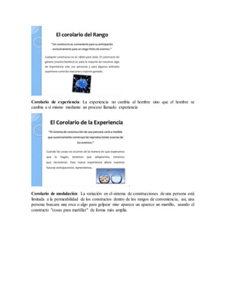 Corolario de experiencia: La experiencia no cambia al hombre sino que el hombre se
cambia a sí mismo mediante un proceso llamado experiencia
.
Corolario de modulación: La variación en el sistema de construcciones de una persona está
limitada a la permeabilidad de los constructos dentro de los rangos de conveniencia, así, una
persona buscara una roca o algo para golpear sino aparece un aparece un martillo, usando el
constructo "cosas para martillar" de forma más amplia.
 