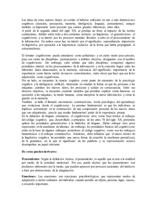 Las ideas de estos autores tienen en común el haberse enfocado en una o más dimensiones
cognitivas (atención, percepción, memoria, inteligencia, lenguaje, pensamiento), aunque
también es importante tener presente que existen grandes diferencias entre ellos.
A partir de la segunda mitad del siglo XX, se produjo un freno al impacto de las teorías
conductistas, debido sobre todo a dos corrientes teóricas: en lingüística, el generativismo, el
cognitivismo y su interés por los procesos mentales llevados a cabo en el procesamiento de
la información. En ambos casos hay un interés por el significado; especialmente importante
en lingüística por oposición a la importancia exclusiva de la forma que había propugnado el
estructuralismo.
El término cognitivismo puede entenderse como polisémico y en cierto modo poco preciso,
pues son varias las disciplinas, pertenecientes a ámbitos diversos, designadas con el nombre
de cognitivismo. Sin embargo, cabe señalar que tales disciplinas comparten algunos
postulados (interés en los procesamientos de la información y en la conexión lógica entre los
diferentes datos almacenados en la memoria; relevancia del significado; importancia de la
experiencia como fuerza motriz de nuevos conocimientos, entre otros) que hace que sea lícito
adjetivarlas como cognitivistas.
Por un lado, se encuentra la ciencia cognitiva como punto de encuentro de la psicología
cognitiva y la inteligencia artificial, interesada en estudiar la forma en que las personas y las
máquinas asimilan los nuevos datos, los procesan y actúan en consecuencia. Entre sus
diversos objetivos, se encuentra construir modelos que permitan explicar cómo funciona, en
oposición a las máquinas, la mente humana, cómo interpreta la nueva información y cómo la
guarda en la memoria.
También se halla el llamado movimiento constructivista, teoría psicológica del aprendizaje
que evoluciona desde el cognitivismo. La premisa fundamental es que los individuos se
implican activamente en la construcción de una comprensión personal de los nuevos datos
que van adquiriendo, para lo que resulta fundamental partir de la experiencia propia.
En la didáctica de lenguas extranjeras, el cognitivismo sirve como base teórica al enfoque
del código cognitivo, que, desarrollado a principios de los años 70 del siglo XX, pretendía
aplicar los postulados generativistas a la didáctica de lenguas. Dicho enfoque tuvo poca
repercusión en la enseñanza de idiomas; sin embargo, los postulados básicos del cognitivismo
están en la base de algunos enfoques posteriores al código cognitivo, como son los enfoques
humanísticos o el enfoque comunicativo. Asimismo, debe señalarse que el marco teórico de
la lingüística cognitiva ha permitido una nueva forma de concebir la enseñanza-aprendizaje
de la gramática, en la que el significado de las palabras y su representación icónica
desempeñan un papel relevante.
De estas pueden derivarse:
Pensamientos: Según la definición teórica, el pensamiento es aquello que se trae a la realidad
por medio de la actividad intelectual. Por eso, puede decirse que los pensamientos son
productos elaborados por la mente, que pueden aparecer por procesos racionales del intelecto
o bien por abstracciones de la imaginación.
Emociones: Las emociones son reacciones psicofisiológicas que representan modos de
adaptación a ciertos estímulos del individuo cuando percibe un objeto, persona, lugar, suceso,
o recuerdo importante.
 