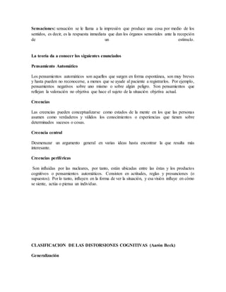 Sensaciones: sensación se le llama a la impresión que produce una cosa por medio de los
sentidos, es decir, es la respuesta inmediata que dan los órganos sensoriales ante la recepción
de un estímulo.
La teoría da a conocer los siguientes enunciados
Pensamiento Automático
Los pensamientos automáticos son aquellos que surgen en forma espontánea, son muy breves
y hasta pueden no reconocerse, a menos que se ayude al paciente a registrarlos. Por ejemplo,
pensamientos negativos sobre uno mismo o sobre algún peligro. Son pensamientos que
reflejan la valoración no objetiva que hace el sujeto de la situación objetiva actual.
Creencias
Las creencias pueden conceptualizarse como estados de la mente en los que las personas
asumen como verdaderos y válidos los conocimientos o experiencias que tienen sobre
determinados sucesos o cosas.
Creencia central
Desmenuzar un argumento general en varias ideas hasta encontrar la que resulta más
interesante.
Creencias periféricas
Son influidas por las nucleares, por tanto, están ubicadas entre las éstas y los productos
cognitivos o pensamientos automáticos. Consisten en actitudes, reglas y presunciones (o
supuestos). Por lo tanto, influyen en la forma de ver la situación, y esa visión influye en cómo
se siente, actúa o piensa un individuo.
CLASIFICACION DE LAS DISTORSIONES COGNITIVAS (Aarón Beck)
Generalización
 