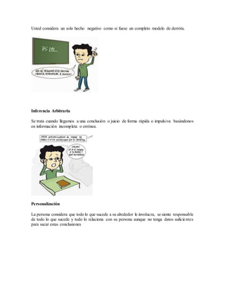 Usted considera un solo hecho negativo como si fuese un completo modelo de derróta.
Inferencia Arbitraria
Se trata cuando llegamos a una conclusión o juicio de forma rápida o impulsiva basándonos
en información incompleta o errónea.
Personalización
La persona considera que todo lo que sucede a su alrededor le involucra, se siente responsable
de todo lo que sucede y todo lo relaciona con su persona aunque no tenga datos suficientes
para sacar estas conclusiones
 