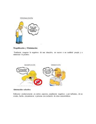 .
Magnificación y Minimización:
Tendencia exagerar lo negativos de una situación, un suceso o un cualidad propia y a
minimizar lo positivo.
Abstracción selectiva
Enfocarse exclusivamente en ciertos aspectos, usualmente negativos y per turbantes, de un
evento, hecho, circunstancia o persona con exclusión de otras características.
 