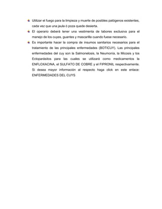 Utilizar el fuego para la limpieza y muerte de posibles patógenos existentes,
cada vez que una jaula ó poza quede desierta.
El operario deberá tener una vestimenta de labores exclusiva para el
manejo de los cuyes, guantes y mascarilla cuando fuese necesario.
Es importante hacer la compra de insumos sanitarios necesarios para el
tratamiento de las principales enfermedades (BOTICUY). Las principales
enfermedades del cuy son la Salmonelosis, la Neumonía, la Micosis y los
Ectoparásitos para las cuales se utilizará como medicamentos la
ENFLOXACINA, el SULFATO DE COBRE y el FIPRONIL respectivamente.
Si desea mayor información al respecto haga click en este enlace:
ENFERMEDADES DEL CUYS
 
