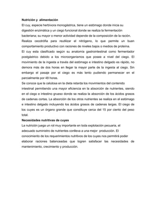 Nutrición y alimentación
El cuy, especie herbívora monogástrica, tiene un estómago donde inicia su
digestión enzimática y un ciego funcional donde se realiza la fermentación
bacteriana; su mayor o menor actividad depende de la composición de la ración.
Realiza cecotrófia para reutilizar el nitrógeno, lo que permite un buen
comportamiento productivo con raciones de niveles bajos o medios de proteína.
El cuy esta clasificado según su anatomía gastrointestinal como fermentador
postgástrico debido a los microorganismos que posee a nivel del ciego. El
movimiento de la ingesta a través del estómago e intestino delgado es rápido, no
demora más de dos horas en llegar la mayor parte de la ingesta al ciego. Sin
embargo el pasaje por el ciego es más lento pudiendo permanecer en el
parcialmente por 48 horas.
Se conoce que la celulosa en la dieta retarda los movimientos del contenido
intestinal permitiendo una mayor eficiencia en la absorción de nutrientes, siendo
en el ciego e intestino grueso donde se realiza la absorción de los ácidos grasos
de cadenas cortas. La absorción de los otros nutrientes se realiza en el estómago
e intestino delgado incluyendo los ácidos grasos de cadenas largas. El ciego de
los cuyes es un órgano grande que constituye cerca del 15 por ciento del peso
total.
Necesidades nutritivas de cuyes
La nutrición juega un rol muy importante en toda explotación pecuaria, el
adecuado suministro de nutrientes conlleva a una mejor producción. El
conocimiento de los requerimientos nutritivos de los cuyes nos permitirá poder
elaborar raciones balanceadas que logren satisfacer las necesidades de
mantenimiento, crecimiento y producción.
 