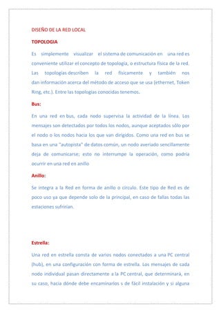 DISEÑO DE LA RED LOCAL

TOPOLOGIA

Es simplemente visualizar el sistema de comunicación en una red es
conveniente utilizar el concepto de topología, o estructura física de la red.
Las    topologías describen    la   red   físicamente    y   también     nos
dan información acerca del método de acceso que se usa (ethernet, Token
Ring, etc.). Entre las topologías conocidas tenemos.

Bus:

En una red en bus, cada nodo supervisa la actividad de la línea. Los
mensajes son detectados por todos los nodos, aunque aceptados sólo por
el nodo o los nodos hacia los que van dirigidos. Como una red en bus se
basa en una "autopista" de datos común, un nodo averiado sencillamente
deja de comunicarse; esto no interrumpe la operación, como podría
ocurrir en una red en anillo

Anillo:

Se integra a la Red en forma de anillo o circulo. Este tipo de Red es de
poco uso ya que depende solo de la principal, en caso de fallas todas las
estaciones sufrirían.




Estrella:

Una red en estrella consta de varios nodos conectados a una PC central
(hub), en una configuración con forma de estrella. Los mensajes de cada
nodo individual pasan directamente a la PC central, que determinará, en
su caso, hacia dónde debe encaminarlos s de fácil instalación y si alguna
 