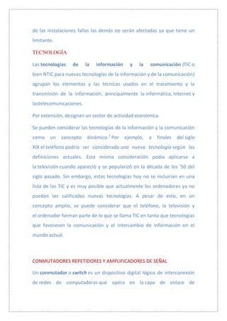 de las instalaciones fallas las demás no serán afectadas ya que tiene un
limitante.

TECNOLOGÍA

Las tecnologías   de     la   información     y   la   comunicación (TIC o
bien NTIC para nuevas tecnologías de la información y de la comunicación)
agrupan los elementos y las técnicas usados en el tratamiento y la
transmisión de la información, principalmente la informática, Internet y
lastelecomunicaciones.

Por extensión, designan un sector de actividad económica.

Se pueden considerar las tecnologías de la información y la comunicación
como    un   concepto    dinámico.2 Por     ejemplo,   a   finales   del siglo
XIX el teléfono podría ser considerado una nueva tecnología según las
definiciones actuales. Esta misma consideración podía aplicarse a
la televisión cuando apareció y se popularizó en la década de los '50 del
siglo pasado. Sin embargo, estas tecnologías hoy no se incluirían en una
lista de las TIC y es muy posible que actualmente los ordenadores ya no
puedan ser calificados nuevas tecnologías. A pesar de esto, en un
concepto amplio, se puede considerar que el teléfono, la televisión y
el ordenador forman parte de lo que se llama TIC en tanto que tecnologías
que favorecen la comunicación y el intercambio de información en el
mundo actual.



CONMUTADORES REPETIDORES Y AMPLIFICADORES DE SEÑAL

Un conmutador o switch es un dispositivo digital lógico de interconexión
de redes de computadoras que opera en la capa de enlace de
 