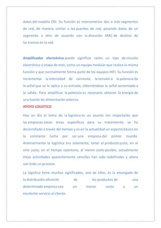 datos del modelo OSI. Su función es interconectar dos o más segmentos
de red, de manera similar a los puentes de red, pasando datos de un
segmento a otro de acuerdo con la dirección MAC de destino de
las tramas en la red.



Amplificador electrónico puede significar tanto un tipo de circuito
electrónico o etapa de este, como un equipo modular que realiza la misma
función y que normalmente forma parte de los equipos HIFI. Su función es
incrementar la intensidad de corriente, la tensión o la potencia de
la señal que se le aplica a su entrada, obteniéndose la señal aumentada a
la salida. Para amplificar la potencia es necesario obtener la energía de
una fuente de alimentación externa.
APOYO LOGISTICO

Hoy en día el tema de la logística es un asunto tan importante que
las empresas crean áreas específicas para su tratamiento, se ha
desarrollado a través del tiempo y es en la actualidad un aspecto básico en
la   constante    lucha     por   ser una   empresa del   primer       mundo.
Anteriormente la logística era solamente, tener el producto justo, en el
sitio justo, en el tiempo oportuno, al menor costo posible, actualmente
éstas actividades aparentemente sencillas han sido redefinidas y ahora
son todo un proceso.

La logística tiene muchos significados, uno de ellos, es la encargada de
la distribución eficiente         de          los productos de            una
determinada empresa con           un        menor     costo        y       un
excelente servicio al cliente.
 