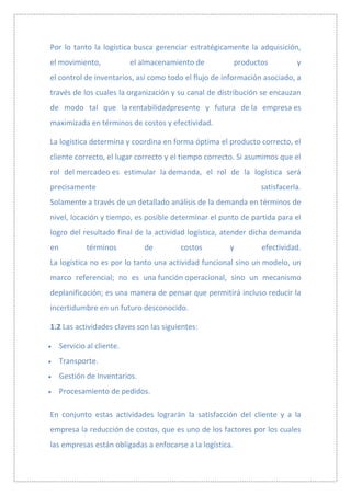 Por lo tanto la logística busca gerenciar estratégicamente la adquisición,
el movimiento,              el almacenamiento de           productos         y
el control de inventarios, así como todo el flujo de información asociado, a
través de los cuales la organización y su canal de distribución se encauzan
de modo tal que la rentabilidadpresente y futura de la empresa es
maximizada en términos de costos y efectividad.

La logística determina y coordina en forma óptima el producto correcto, el
cliente correcto, el lugar correcto y el tiempo correcto. Si asumimos que el
rol del mercadeo es estimular la demanda, el rol de la logística será
precisamente                                                      satisfacerla.
Solamente a través de un detallado análisis de la demanda en términos de
nivel, locación y tiempo, es posible determinar el punto de partida para el
logro del resultado final de la actividad logística, atender dicha demanda
en            términos         de        costos        y          efectividad.
La logística no es por lo tanto una actividad funcional sino un modelo, un
marco referencial; no es una función operacional, sino un mecanismo
deplanificación; es una manera de pensar que permitirá incluso reducir la
incertidumbre en un futuro desconocido.

1.2 Las actividades claves son las siguientes:

     Servicio al cliente.
     Transporte.
     Gestión de Inventarios.
     Procesamiento de pedidos.

En conjunto estas actividades lograrán la satisfacción del cliente y a la
empresa la reducción de costos, que es uno de los factores por los cuales
las empresas están obligadas a enfocarse a la logística.
 