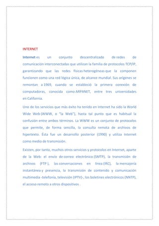INTERNET

Internet es        un      conjunto     descentralizado          de redes    de
comunicación interconectadas que utilizan la familia de protocolos TCP/IP,
garantizando que las redes físicas heterogéneas que la componen
funcionen como una red lógica única, de alcance mundial. Sus orígenes se
remontan a 1969, cuando se estableció la primera conexión de
computadoras, conocida como ARPANET, entre tres universidades
en California.

Uno de los servicios que más éxito ha tenido en Internet ha sido la World
Wide Web (WWW, o "la Web"), hasta tal punto que es habitual la
confusión entre ambos términos. La WWW es un conjunto de protocolos
que permite, de forma sencilla, la consulta remota de archivos de
hipertexto. Ésta fue un desarrollo posterior (1990) y utiliza Internet
como medio de transmisión.

Existen, por tanto, muchos otros servicios y protocolos en Internet, aparte
de la Web: el envío de correo electrónico (SMTP), la transmisión de
archivos      (FTP ),   las conversaciones   en   línea (IRC),     la mensajería
instantánea y presencia, la transmisión de contenido y comunicación
multimedia -telefonía, televisión (IPTV)-, los boletines electrónicos (NNTP),
el acceso remoto a otros dispositivos .
 