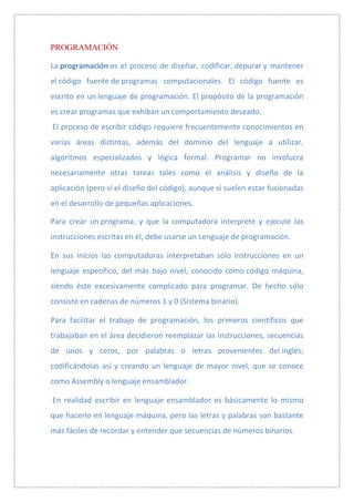 PROGRAMACIÓN

La programación es el proceso de diseñar, codificar, depurar y mantener
el código fuente de programas computacionales. El código fuente es
escrito en un lenguaje de programación. El propósito de la programación
es crear programas que exhiban un comportamiento deseado.
El proceso de escribir código requiere frecuentemente conocimientos en
varias áreas distintas, además del dominio del lenguaje a utilizar,
algoritmos especializados y lógica formal. Programar no involucra
necesariamente otras tareas tales como el análisis y diseño de la
aplicación (pero sí el diseño del código), aunque sí suelen estar fusionadas
en el desarrollo de pequeñas aplicaciones.

Para crear un programa, y que la computadora interprete y ejecute las
instrucciones escritas en él, debe usarse un Lenguaje de programación.

En sus inicios las computadoras interpretaban sólo instrucciones en un
lenguaje específico, del más bajo nivel, conocido como código máquina,
siendo éste excesivamente complicado para programar. De hecho sólo
consiste en cadenas de números 1 y 0 (Sistema binario).

Para facilitar el trabajo de programación, los primeros científicos que
trabajaban en el área decidieron reemplazar las instrucciones, secuencias
de unos y ceros, por palabras o letras provenientes del inglés;
codificándolas así y creando un lenguaje de mayor nivel, que se conoce
como Assembly o lenguaje ensamblador.

En realidad escribir en lenguaje ensamblador es básicamente lo mismo
que hacerlo en lenguaje máquina, pero las letras y palabras son bastante
más fáciles de recordar y entender que secuencias de números binarios.
 
