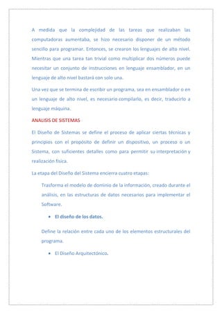 A medida que la complejidad de las tareas que realizaban las
computadoras aumentaba, se hizo necesario disponer de un método
sencillo para programar. Entonces, se crearon los lenguajes de alto nivel.
Mientras que una tarea tan trivial como multiplicar dos números puede
necesitar un conjunto de instrucciones en lenguaje ensamblador, en un
lenguaje de alto nivel bastará con solo una.

Una vez que se termina de escribir un programa, sea en ensamblador o en
un lenguaje de alto nivel, es necesario compilarlo, es decir, traducirlo a
lenguaje máquina.

ANALISIS DE SISTEMAS

El Diseño de Sistemas se define el proceso de aplicar ciertas técnicas y
principios con el propósito de definir un dispositivo, un proceso o un
Sistema, con suficientes detalles como para permitir su interpretación y
realización física.

La etapa del Diseño del Sistema encierra cuatro etapas:

     Trasforma el modelo de dominio de la información, creado durante el
     análisis, en las estructuras de datos necesarios para implementar el
     Software.

            El diseño de los datos.

     Define la relación entre cada uno de los elementos estructurales del
     programa.

            El Diseño Arquitectónico.
 