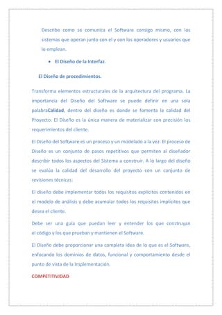 Describe como se comunica el Software consigo mismo, con los
    sistemas que operan junto con el y con los operadores y usuarios que
    lo emplean.

           El Diseño de la Interfaz.

   El Diseño de procedimientos.

Transforma elementos estructurales de la arquitectura del programa. La
importancia del Diseño del Software se puede definir en una sola
palabraCalidad, dentro del diseño es donde se fomenta la calidad del
Proyecto. El Diseño es la única manera de materializar con precisión los
requerimientos del cliente.

El Diseño del Software es un proceso y un modelado a la vez. El proceso de
Diseño es un conjunto de pasos repetitivos que permiten al diseñador
describir todos los aspectos del Sistema a construir. A lo largo del diseño
se evalúa la calidad del desarrollo del proyecto con un conjunto de
revisiones técnicas:

El diseño debe implementar todos los requisitos explícitos contenidos en
el modelo de análisis y debe acumular todos los requisitos implícitos que
desea el cliente.

Debe ser una guía que puedan leer y entender los que construyan
el código y los que prueban y mantienen el Software.

El Diseño debe proporcionar una completa idea de lo que es el Software,
enfocando los dominios de datos, funcional y comportamiento desde el
punto de vista de la Implementación.

COMPETITIVIDAD
 