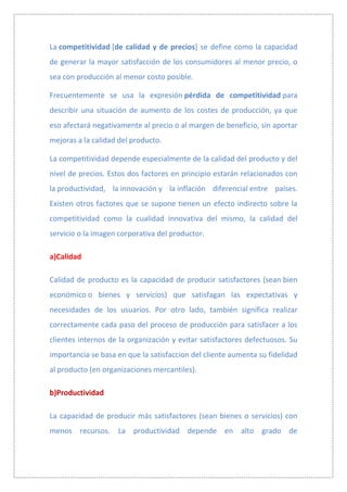 La competitividad [de calidad y de precios] se define como la capacidad
de generar la mayor satisfacción de los consumidores al menor precio, o
sea con producción al menor costo posible.

Frecuentemente se usa la expresión pérdida de competitividad para
describir una situación de aumento de los costes de producción, ya que
eso afectará negativamente al precio o al margen de beneficio, sin aportar
mejoras a la calidad del producto.

La competitividad depende especialmente de la calidad del producto y del
nivel de precios. Estos dos factores en principio estarán relacionados con
la productividad, la innovación y la inflación diferencial entre países.
Existen otros factores que se supone tienen un efecto indirecto sobre la
competitividad como la cualidad innovativa del mismo, la calidad del
servicio o la imagen corporativa del productor.

a)Calidad

Calidad de producto es la capacidad de producir satisfactores (sean bien
económico o bienes y servicios) que satisfagan las expectativas y
necesidades de los usuarios. Por otro lado, también significa realizar
correctamente cada paso del proceso de producción para satisfacer a los
clientes internos de la organización y evitar satisfactores defectuosos. Su
importancia se basa en que la satisfaccion del cliente aumenta su fidelidad
al producto (en organizaciones mercantiles).

b)Productividad

La capacidad de producir más satisfactores (sean bienes o servicios) con
menos recursos. La productividad depende en alto grado de
 