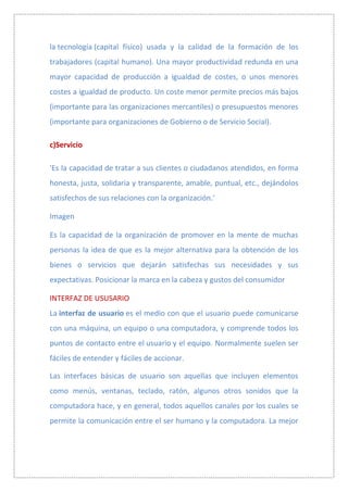 la tecnología (capital físico) usada y la calidad de la formación de los
trabajadores (capital humano). Una mayor productividad redunda en una
mayor capacidad de producción a igualdad de costes, o unos menores
costes a igualdad de producto. Un coste menor permite precios más bajos
(importante para las organizaciones mercantiles) o presupuestos menores
(importante para organizaciones de Gobierno o de Servicio Social).

c)Servicio

'Es la capacidad de tratar a sus clientes o ciudadanos atendidos, en forma
honesta, justa, solidaria y transparente, amable, puntual, etc., dejándolos
satisfechos de sus relaciones con la organización.'

Imagen

Es la capacidad de la organización de promover en la mente de muchas
personas la idea de que es la mejor alternativa para la obtención de los
bienes o servicios que dejarán satisfechas sus necesidades y sus
expectativas. Posicionar la marca en la cabeza y gustos del consumidor

INTERFAZ DE USUSARIO
La interfaz de usuario es el medio con que el usuario puede comunicarse
con una máquina, un equipo o una computadora, y comprende todos los
puntos de contacto entre el usuario y el equipo. Normalmente suelen ser
fáciles de entender y fáciles de accionar.

Las interfaces básicas de usuario son aquellas que incluyen elementos
como menús, ventanas, teclado, ratón, algunos otros sonidos que la
computadora hace, y en general, todos aquellos canales por los cuales se
permite la comunicación entre el ser humano y la computadora. La mejor
 