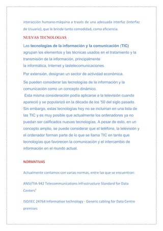 interacción humano-máquina a través de una adecuada interfaz (Interfaz
de Usuario), que le brinde tanto comodidad, como eficiencia.

NUEVAS TECNOLOGíAS

Las tecnologías de la información y la comunicación (TIC)
agrupan los elementos y las técnicas usados en el tratamiento y la
transmisión de la información, principalmente
la informática, Internet y lastelecomunicaciones.

Por extensión, designan un sector de actividad económica.

Se pueden considerar las tecnologías de la información y la
comunicación como un concepto dinámico.
Esta misma consideración podía aplicarse a la televisión cuando
apareció y se popularizó en la década de los '50 del siglo pasado.
Sin embargo, estas tecnologías hoy no se incluirían en una lista de
las TIC y es muy posible que actualmente los ordenadores ya no
puedan ser calificados nuevas tecnologías. A pesar de esto, en un
concepto amplio, se puede considerar que el teléfono, la televisión y
el ordenador forman parte de lo que se llama TIC en tanto que
tecnologías que favorecen la comunicación y el intercambio de
información en el mundo actual.


NORMATIVAS

Actualmente contamos con varias normas, entre las que se encuentran:

ANSI/TIA-942 Telecommunications Infrastructure Standard for Data
Centers¹

ISO/IEC 24764 Information technology - Generic cabling for Data Centre
premises
 