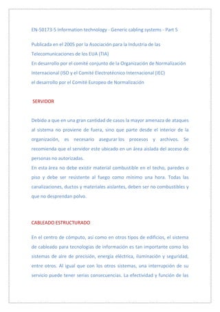 EN-50173-5 Information technology - Generic cabling systems - Part 5

Publicada en el 2005 por la Asociación para la Industria de las
Telecomunicaciones de los EUA (TIA)
En desarrollo por el comité conjunto de la Organización de Normalización
Internacional (ISO y el Comité Electrotécnico Internacional (IEC)
el desarrollo por el Comité Europeo de Normalización


SERVIDOR


Debido a que en una gran cantidad de casos la mayor amenaza de ataques
al sistema no proviene de fuera, sino que parte desde el interior de la
organización, es necesario asegurar los procesos y archivos. Se
recomienda que el servidor este ubicado en un área aislada del acceso de
personas no autorizadas.
En esta área no debe existir material combustible en el techo, paredes o
piso y debe ser resistente al fuego como mínimo una hora. Todas las
canalizaciones, ductos y materiales aislantes, deben ser no combustibles y
que no desprendan polvo.




CABLEADO ESTRUCTURADO

En el centro de cómputo, así como en otros tipos de edificios, el sistema
de cableado para tecnologías de información es tan importante como los
sistemas de aire de precisión, energía eléctrica, iluminación y seguridad,
entre otros. Al igual que con los otros sistemas, una interrupción de su
servicio puede tener serias consecuencias. La efectividad y función de las
 