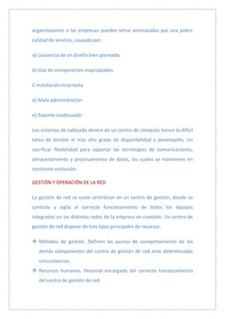 organizaciones o las empresas pueden verse amenazadas por una pobre
calidad de servicio, causado por:

a)-Lausencia de un diseño bien planeado

b)-Uso de componentes inapropiados

C-Instalación incorrecta

d)-Mala administración

e)-Soporte inadecuado

Los sistemas de cableado dentro de un centro de cómputo tienen la difícil
tarea de brindar el más alto grado de disponibilidad y desempeño, sin
sacrificar flexibilidad para soportar las tecnologías de comunicaciones,
almacenamiento y procesamiento de datos, las cuales se mantienen en
constante evolución.

GESTIÓN Y OPERACIÓN DE LA RED

La gestión de red se suele centralizar en un centro de gestión, donde se
controla y vigila el correcto funcionamiento de todos los equipos
integrados en las distintas redes de la empresa en cuestión. Un centro de
gestión de red dispone de tres tipos principales de recursos:

 Métodos de gestión. Definen las pautas de comportamiento de los
   demás componentes del centro de gestión de red ante determinadas
   circunstancias.
 Recursos humanos. Personal encargado del correcto funcionamiento
   del centro de gestión de red.
 