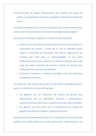  Herramientas de apoyo. Herramientas que facilitan las tareas de
   gestión a los operadores humanos y posibilitan minimizar el número de
   éstos.

La práctica totalidad de los sistemas de gestión que existen actualmente,
utilizan una estructura básica, conocida por paradigma gestor-agente

Los sistemas de apoyo a la gestión se componen, por lo general:

      Interfaz con el operador o el responsable de la red. Esta interfaz a la
      información de gestión, a través de la cual el operador puede
      invocar la realización de operaciones de control y vigilancia de los
      recursos que están bajo su responsabilidad, es una pieza
      fundamental en la consecución de un sistema de gestión que tenga
      éxito. Se puede componer de alarmas y alertas en tiempo real,
      análisis gráficos y reportes de actividad.
      Elementos hardware y software repartidos entre los diferentes
      componentes de la red.

Los elementos del sistema de gestión de red, bajo el paradigma gestor-
agente, se clasifican en dos grandes grupos:

      Los gestores son los elementos del sistema de gestión que
      interaccionan con los operadores humanos y desencadenan
      acciones necesarias para llevar a cabo las tareas por ellos invocadas.
      Los agentes, por otra parte, son los componentes del sistema de
      gestión invocados por el gestor o gestores de la red.

El principio de funcionamiento reside en el intercambio de información de
gestión entre nodos gestores y nodos gestionados. Habitualmente, los
 