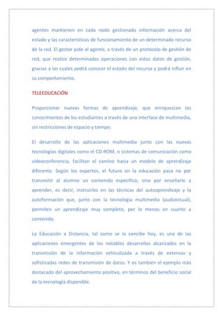 agentes mantienen en cada nodo gestionado información acerca del
estado y las características de funcionamiento de un determinado recurso
de la red. El gestor pide al agente, a través de un protocolo de gestión de
red, que realice determinadas operaciones con estos datos de gestión,
gracias a las cuales podrá conocer el estado del recurso y podrá influir en
su comportamiento.

TELEEDUCACIÓN

Proporcionar nuevas formas de aprendizaje, que enriquezcan los
conocimientos de los estudiantes a través de una interface de multimedia,
sin restricciones de espacio y tiempo.

El desarrollo de las aplicaciones multimedia junto con las nuevas
tecnologías digitales como el CD-ROM, o sistemas de comunicación como
videoconferencia, facilitan el camino hacia un modelo de aprendizaje
diferente. Según los expertos, el futuro en la educación pasa no por
transmitir al alumno un contenido específico, sino por enseñarle a
aprender, es decir, instruirles en las técnicas del autoaprendizaje y la
autoformación que, junto con la tecnología multimedia (audiovisual),
permiten un aprendizaje muy completo, por lo menos en cuanto a
contenido.

La Educación a Distancia, tal como se la concibe hoy, es una de las
aplicaciones emergentes de los notables desarrollos alcanzados en la
transmisión de la información vehiculizada a través de extensas y
sofisticadas redes de transmisión de datos. Y es también el ejemplo más
destacado del aprovechamiento positivo, en términos del beneficio social
de la tecnología disponible.
 